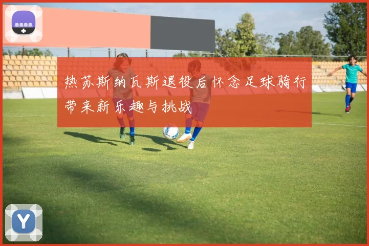 热苏斯纳瓦斯退役后怀念足球骑行带来新乐趣与挑战